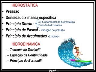 HIDROSTÁTICA
• Pressão
• Densidade x massa especifica
• Principio Stevin -
• Principio de Pascal - Variação de pressão
• Principio de Arquimedes -Empuxo
HIDRODINÂMICA
– Teorema de Torricelli
– Equação da Continuidade
– Principio de Bernoulli
Lei fundamental da hidrostática
Pressão hidrostatica
 