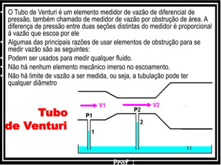Tubo
de Venturi
• O Tubo de Venturi é um elemento medidor de vazão de diferencial de
pressão, também chamado de medidor de vazão por obstrução de área. A
diferença de pressão entre duas seções distintas do medidor é proporcional
à vazão que escoa por ele
• Algumas das principais razões de usar elementos de obstrução para se
medir vazão são as seguintes:
• Podem ser usados para medir qualquer fluido.
• Não há nenhum elemento mecânico imerso no escoamento.
• Não há limite de vazão a ser medida, ou seja, a tubulação pode ter
qualquer diâmetro
 