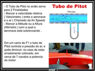 Tubo de Pitot
Em um carro de F1 o tubo de
Pitot controla a pressão do ar, e
pode diminuir, no caso de estar
erradamente colocado, em
cerca de 7 cavalos a potencia
do motor
• - O Tubo de Pitot no avião serve
para 2 Finalidades
- Marcar a velocidade relativa
( Velocimetro ) entre a aeronave
e o ar ( Chamado de Air Speed)
- Marcar a Altitude ou a Altura
(Altimetro ) com a qual a
aeronave está sobrevoando .
 
