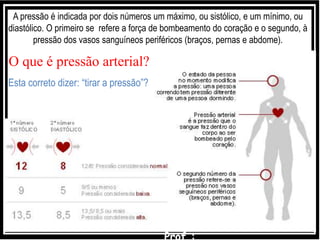 Esta correto dizer: “tirar a pressão”?
A pressão é indicada por dois números um máximo, ou sistólico, e um mínimo, ou
diastólico. O primeiro se refere a força de bombeamento do coração e o segundo, à
pressão dos vasos sanguíneos periféricos (braços, pernas e abdome).
O que é pressão arterial?
 