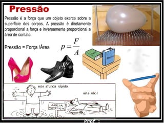 Pressão
Pressão é a força que um objeto exerce sobre a
superfície dos corpos. A pressão é diretamente
proporcional a força e inversamente proporcional a
área de contato.
Pressão = Força /Área
A
F
p 
 