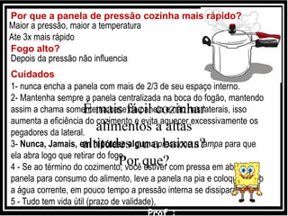 Por que a panela de pressão cozinha mais rápido?
Maior a pressão, maior a temperatura
Ate 3x mais rápido
Fogo alto?
1- nunca encha a panela com mais de 2/3 de seu espaço interno.
2- Mantenha sempre a panela centralizada na boca do fogão, mantendo
assim a chama somente na base da panela e não nas laterais, isso
aumenta a eficiência do cozimento e evita aquecer excessivamente os
pegadores da lateral.
3- Nunca, Jamais, em hipótese alguma pressione a tampa para que
ela abra logo que retirar do fogo.
4 - Se ao término do cozimento, você estiver com pressa em abrir a
panela para consumo do alimento, leve a panela na pia e coloque-a sob
a água corrente, em pouco tempo a pressão interna se dissipará.
5 - Tudo tem vida útil (prazo de validade),
Depois da pressão não influencia
Cuidados
É mais fácil cozinhar
alimentos a altas
altitudes ou a baixas?
Por que?
 