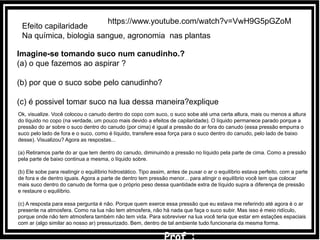 Efeito capilaridade
Na química, biologia sangue, agronomia nas plantas
Imagine-se tomando suco num canudinho.?
(a) o que fazemos ao aspirar ?
(b) por que o suco sobe pelo canudinho?
(c) é possivel tomar suco na lua dessa maneira?explique
Ok, visualize. Você colocou o canudo dentro do copo com suco, o suco sobe até uma certa altura, mais ou menos a altura
do líquido no copo (na verdade, um pouco mais devido a efeitos de capilaridade). O líquido permanece parado porque a
pressão do ar sobre o suco dentro do canudo (por cima) é igual a pressão do ar fora do canudo (essa pressão empurra o
suco pelo lado de fora e o suco, como é líquido, transfere essa força para o suco dentro do canudo, pelo lado de baixo
desse). Visualizou? Agora as respostas...
(a) Retiramos parte do ar que tem dentro do canudo, diminuindo a pressão no líquido pela parte de cima. Como a pressão
pela parte de baixo continua a mesma, o líquido sobre.
(b) Ele sobe para reatingir o equilíbrio hidrostático. Tipo assim, antes de puxar o ar o equilíbrio estava perfeito, com a parte
de fora e de dentro iguais. Agora a parte de dentro tem pressão menor... para atingir o equilíbrio você tem que colocar
mais suco dentro do canudo de forma que o próprio peso dessa quantidade extra de líquido supra a diferença de pressão
e restaure o equilíbrio.
(c) A resposta para essa pergunta é não. Porque quem exerce essa pressão que eu estava me referindo até agora é o ar
presente na atmosfera. Como na lua não tem atmosfera, não há nada que faça o suco subir. Mas isso é meio ridículo,
porque onde não tem atmosfera também não tem vida. Para sobreviver na lua você teria que estar em estações espaciais
com ar (algo similar ao nosso ar) pressurizado. Bem, dentro de tal ambiente tudo funcionaria da mesma forma.
https://www.youtube.com/watch?v=VwH9G5pGZoM
 