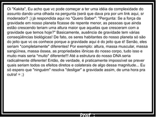 Oi "Kakita", Eu acho que vc pode começar a ter uma idéia da complexidade do
assunto dando uma olhada na pergunta (será que dava pra por um link aqui, sr
moderador? ;) já respondida aqui no "Quero Saber": "Pergunta: Se a força da
gravidade em nosso planeta ficasse de repente menor, as pessoas que ainda
estão crescendo teriam uma altura maior que aquelas que cresceram com a
gravidade que temos hoje?" Basicamente, ausência de gravidade tem várias
conseqüências biológicas! De fato, os seres habitantes do nosso planeta só são
do jeito que vc os conhece porque a gravidade aqui é do jeito que é! Senão, eles
seriam *completamente* diferentes! Por exemplo: altura, massa muscular, massa
sangüínea, massa óssea, as propriedades iônicas do nosso corpo, tudo isso e
muito mais seria *muito* diferente!!! Até a estrutura do nosso DNA seria
radicalmente diferente! Então, de verdade, é praticamente impossível se prever
quais seriam todos os efeitos diretos e colaterais de algo dessa magnitude... Eu
só espero que "ninguém" resolva "desligar" a gravidade assim, de uma hora pra
outra! = ;)
 