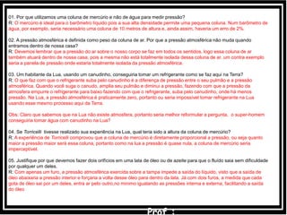 01. Por que utilizamos uma coluna de mercúrio e não de água para medir pressão?
R: O mercúrio é ideal para o barômetro líquido pois a sua alta densidade permite uma pequena coluna. Num barômetro de
água, por exemplo, seria necessário uma coluna de 10 metros de altura e, ainda assim, haveria um erro de 2%.
02. A pressão atmosférica é definida como peso da coluna de ar. Por que a pressão atmosférica não muda quando
entramos dentro de nossa casa?
R: Devemos lembrar que a pressão do ar sobre o nosso corpo se faz em todos os sentidos, logo essa coluna de ar
também atuará dentro de nossa casa, pois a mesma não está totalmente isolada dessa coluna de ar. um contra exemplo
seria a panela de pressão onde estaria totalmente isolada da pressão atmosférica.
03. Um habitante da Lua, usando um canudinho, conseguiria tomar um refrigerante como se faz aqui na Terra?
R: O que faz com que o refrigerante suba pelo canudinho é a diferença de pressão entre o seu pulmão e a pressão
atmosférica. Quando você suga o canudo, amplia seu pulmão e diminui a pressão, fazendo com que a pressão da
atmosfera empurre o refrigerante para baixo fazendo com que o refrigerante, suba pelo canudinho, onde há menos
pressão. Na Lua, a pressão atmosférica é praticamente zero, portanto ou seria impossível tomar refrigerante na Lua
usando esse mesmo processo aqui da Terra.
Obs: Claro que sabemos que na Lua não existe atmosfera, portanto seria melhor reformular a pergunta, o super-homem
conseguiria tomar água com canudinho na Lua?
04. Se Torricelli tivesse realizado sua experiência na Lua, qual teria sido a altura da coluna de mercúrio?
R: A experiência de Torricelli comprovou que a coluna de mercúrio é diretamente proporcional a pressão, ou seja quanto
maior a pressão maior será essa coluna, portanto como na lua a pressão é quase nula, a coluna de mercúrio seria
imperceptível.
05. Justifique por que devemos fazer dois orifícios em uma lata de óleo ou de azeite para que o fluído saia sem dificuldade
por qualquer um deles.
R: Com apenas um furo, a pressão atmosférica exercida sobre a tampa impede a saída do líquido, visto que a saída de
óleo abaixaria a pressão interior e forçaria a volta desse óleo para dentro da lata. Já com dois furos, a medida que cada
gota de óleo sai por um deles, entra ar pelo outro,no minimo igualando as pressões interna e externa, facilitando a saída
do óleo
 