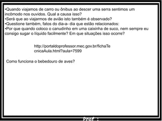 •Quando viajamos de carro ou ônibus ao descer uma serra sentimos um
incômodo nos ouvidos. Qual a causa isso?
•Será que ao viajarmos de avião isto também é observado?
•Questione também, fatos do dia-a- dia que estão relacionados:
•Por que quando coloco o canudinho em uma caixinha de suco, nem sempre eu
consigo sugar o líquido facilmente? Em que situações isso ocorre?
http://portaldoprofessor.mec.gov.br/fichaTe
cnicaAula.html?aula=7599
Como funciona o bebedouro de aves?
 