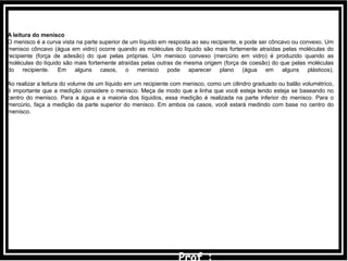 A leitura do menisco
O menisco é a curva vista na parte superior de um líquido em resposta ao seu recipiente, e pode ser côncavo ou convexo. Um
menisco côncavo (água em vidro) ocorre quando as moléculas do líquido são mais fortemente atraídas pelas moléculas do
recipiente (força de adesão) do que pelas próprias. Um menisco convexo (mercúrio em vidro) é produzido quando as
moléculas do líquido são mais fortemente atraídas pelas outras de mesma origem (força de coesão) do que pelas moléculas
do recipiente. Em alguns casos, o menisco pode aparecer plano (água em alguns plásticos).
Ao realizar a leitura do volume de um líquido em um recipiente com menisco, como um cilindro graduado ou balão volumétrico,
é importante que a medição considere o menisco. Meça de modo que a linha que você esteja lendo esteja se baseando no
centro do menisco. Para a água e a maioria dos líquidos, essa medição é realizada na parte inferior do menisco. Para o
mercúrio, faça a medição da parte superior do menisco. Em ambos os casos, você estará medindo com base no centro do
menisco.
 