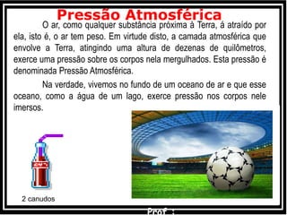 O ar, como qualquer substância próxima à Terra, á atraído por
ela, isto é, o ar tem peso. Em virtude disto, a camada atmosférica que
envolve a Terra, atingindo uma altura de dezenas de quilômetros,
exerce uma pressão sobre os corpos nela mergulhados. Esta pressão é
denominada Pressão Atmosférica.
Na verdade, vivemos no fundo de um oceano de ar e que esse
oceano, como a água de um lago, exerce pressão nos corpos nele
imersos.
Pressão Atmosférica
2 canudos
 