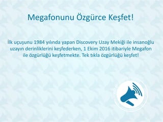 Megafonunu Özgürce Keşfet!
İlk uçuşunu 1984 yılında yapan Discovery Uzay Mekiği ile insanoğlu
uzayın derinliklerini keşfederken, 1 Ekim 2016 itibariyle Megafon
ile özgürlüğü keşfetmekte. Tek tıkla özgürlüğü keşfet!
 