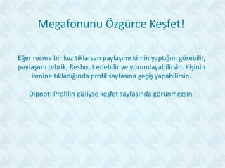 Megafonunu Özgürce Keşfet!
Eğer resme bir kez tıklarsan paylaşımı kimin yaptığını görebilir,
paylaşımı tebrik, Reshout edebilir ve yorumlayabilirsin. Kişinin
ismine tıkladığında profil sayfasına geçiş yapabilirsin.
Dipnot: Profilin gizliyse keşfet sayfasında görünmezsin.
 