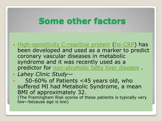 Some other factors
 High-sensitivity C-reactive protein (hs-CRP) has
been developed and used as a marker to predict
coronary vascular diseases in metabolic
syndrome and it was recently used as a
predictor for non-alcoholic fatty liver disease .
 Lahey Clinic Study—
 50-60% of Patients <45 years old, who
suffered MI had Metabolic Syndrome, a mean
BMI of approximately 32.
(The Framingham Risk scores of these patients is typically very
low—because age is low)
 