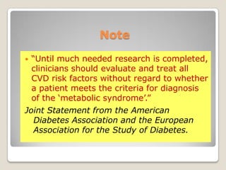 Note
 ―Until much needed research is completed,
clinicians should evaluate and treat all
CVD risk factors without regard to whether
a patient meets the criteria for diagnosis
of the ‗metabolic syndrome‘.‖
Joint Statement from the American
Diabetes Association and the European
Association for the Study of Diabetes.
 