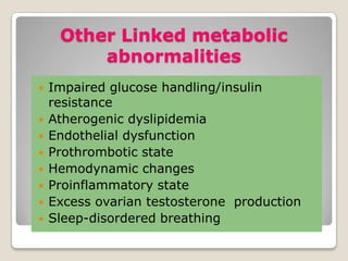 Other Linked metabolic
abnormalities
 Impaired glucose handling/insulin
resistance
 Atherogenic dyslipidemia
 Endothelial dysfunction
 Prothrombotic state
 Hemodynamic changes
 Proinflammatory state
 Excess ovarian testosterone production
 Sleep-disordered breathing
 