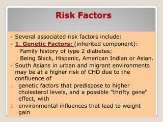 Risk Factors
 Several associated risk factors include:
 1. Genetic Factors: (inherited component):
◦ Family history of type 2 diabetes;
◦ Being Black, Hispanic, American Indian or Asian.
 South Asians in urban and migrant environments
may be at a higher risk of CHD due to the
confluence of
1. genetic factors that predispose to higher
cholesterol levels, and a possible "thrifty gene"
effect, with
2. environmental influences that lead to weight
gain
 