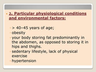  2. Particular physiological conditions
and environmental factors:
◦ > 40–45 years of age;
◦ obesity
◦ your body storing fat predominantly in
the abdomen, as opposed to storing it in
hips and thighs.
◦ sedentary lifestyle, lack of physical
exercise
◦ hypertension
 