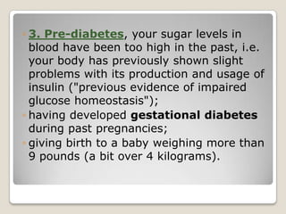 ◦ 3. Pre-diabetes, your sugar levels in
blood have been too high in the past, i.e.
your body has previously shown slight
problems with its production and usage of
insulin ("previous evidence of impaired
glucose homeostasis");
◦ having developed gestational diabetes
during past pregnancies;
◦ giving birth to a baby weighing more than
9 pounds (a bit over 4 kilograms).
 