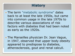 History
 The term "metabolic syndrome" dates
back to at least the late 1950s, but came
into common usage in the late 1970s to
describe various associations of risk
factors with diabetes that had been noted
as early as the 1920s.
 The Marseilles physician Dr. Jean Vague,
in 1947, observed that upper body obesity
appeared to predispose to diabetes,
atherosclerosis, gout and renal calculi.
 