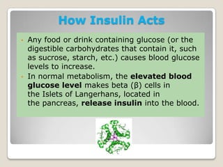 How Insulin Acts
• Any food or drink containing glucose (or the
digestible carbohydrates that contain it, such
as sucrose, starch, etc.) causes blood glucose
levels to increase.
• In normal metabolism, the elevated blood
glucose level makes beta (β) cells in
the Islets of Langerhans, located in
the pancreas, release insulin into the blood.
 