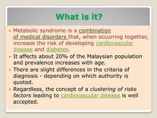 What is it?
 Metabolic syndrome is a combination
of medical disorders that, when occurring together,
increase the risk of developing cardiovascular
disease and diabetes.
 It affects about 20% of the Malaysian population
and prevalence increases with age.
 There are slight differences in the criteria of
diagnosis - depending on which authority is
quoted.
 Regardless, the concept of a clustering of risks
factors leading to cardiovascular disease is well
accepted.
 