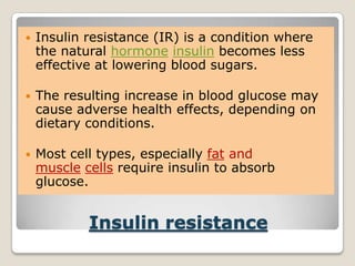 Insulin resistance
 Insulin resistance (IR) is a condition where
the natural hormone insulin becomes less
effective at lowering blood sugars.
 The resulting increase in blood glucose may
cause adverse health effects, depending on
dietary conditions.
 Most cell types, especially fat and
muscle cells require insulin to absorb
glucose.
 