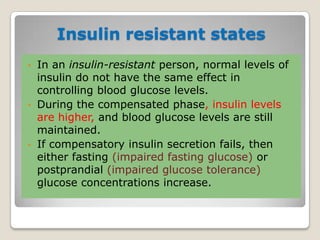 Insulin resistant states
• In an insulin-resistant person, normal levels of
insulin do not have the same effect in
controlling blood glucose levels.
• During the compensated phase, insulin levels
are higher, and blood glucose levels are still
maintained.
• If compensatory insulin secretion fails, then
either fasting (impaired fasting glucose) or
postprandial (impaired glucose tolerance)
glucose concentrations increase.
 