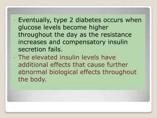• Eventually, type 2 diabetes occurs when
glucose levels become higher
throughout the day as the resistance
increases and compensatory insulin
secretion fails.
• The elevated insulin levels have
additional effects that cause further
abnormal biological effects throughout
the body.
 