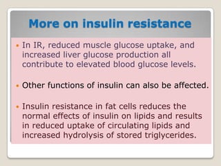 More on insulin resistance
 In IR, reduced muscle glucose uptake, and
increased liver glucose production all
contribute to elevated blood glucose levels.
 Other functions of insulin can also be affected.
 Insulin resistance in fat cells reduces the
normal effects of insulin on lipids and results
in reduced uptake of circulating lipids and
increased hydrolysis of stored triglycerides.
 