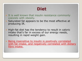 Diet
 It is well known that insulin resistance commonly
coexists with obesity.
 Saturated fat appears to be the most effective at
producing IR.
 High-fat diet has the tendency to result in caloric
intake that's far in excess of our energy needs,
resulting in rapid weight gain.
 Being insensitive to insulin is positively correlated
with fat intake, and negatively correlated with dietary
fibre intake.
 