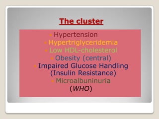 The cluster
 Hypertension
 Hypertriglyceridemia
 Low HDL-cholesterol
 Obesity (central)
 Impaired Glucose Handling
(Insulin Resistance)
 Microalbuninuria
(WHO)
 