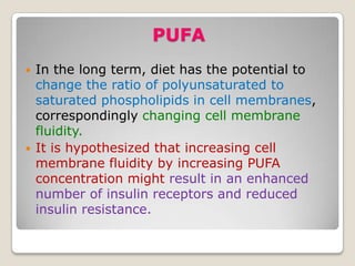 PUFA
 In the long term, diet has the potential to
change the ratio of polyunsaturated to
saturated phospholipids in cell membranes,
correspondingly changing cell membrane
fluidity.
 It is hypothesized that increasing cell
membrane fluidity by increasing PUFA
concentration might result in an enhanced
number of insulin receptors and reduced
insulin resistance.
 