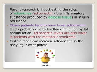 • Recent research is investigating the roles
of adipokines (adiponectin - the inflammatory
substance produced by adipose tissue) in insulin
resistance.
• Obese patients tend to have lower adiponectin
levels probably due to feedback inhibition by fat
accumulation. Adiponectin levels are also lower
in patients with the metabolic syndrome.
 Certain foods can increase adiponectin in the
body, eg. Sweet potato.
 