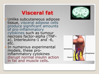 Visceral fat
 Unlike subcutaneous adipose
tissue, visceral adipose cells
produce significant amounts
of pro-inflammatory
cytokines such as tumour
necrosis factor-alpha (TNF-
a), Interleukins-1 and -6,
etc.
 In numerous experimental
models, these pro-
inflammatory cytokines
disrupt normal insulin action
in fat and muscle cells.
 