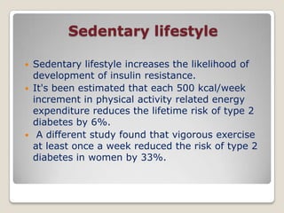 Sedentary lifestyle
 Sedentary lifestyle increases the likelihood of
development of insulin resistance.
 It's been estimated that each 500 kcal/week
increment in physical activity related energy
expenditure reduces the lifetime risk of type 2
diabetes by 6%.
 A different study found that vigorous exercise
at least once a week reduced the risk of type 2
diabetes in women by 33%.
 