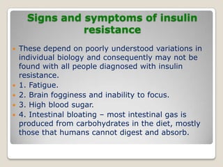 Signs and symptoms of insulin
resistance
 These depend on poorly understood variations in
individual biology and consequently may not be
found with all people diagnosed with insulin
resistance.
 1. Fatigue.
 2. Brain fogginess and inability to focus.
 3. High blood sugar.
 4. Intestinal bloating – most intestinal gas is
produced from carbohydrates in the diet, mostly
those that humans cannot digest and absorb.
 