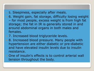  5. Sleepiness, especially after meals.
 6. Weight gain, fat storage, difficulty losing weight
– for most people, excess weight is from high fat
storage; the fat in IR is generally stored in and
around abdominal organs in both males and
females.
 7. Increased blood triglyceride levels.
 8. Increased blood pressure. Many people with
hypertension are either diabetic or pre-diabetic
and have elevated insulin levels due to insulin
resistance.
 One of insulin's effects is to control arterial wall
tension throughout the body.
 