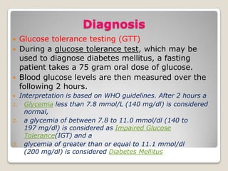 Diagnosis
 Glucose tolerance testing (GTT)
 During a glucose tolerance test, which may be
used to diagnose diabetes mellitus, a fasting
patient takes a 75 gram oral dose of glucose.
 Blood glucose levels are then measured over the
following 2 hours.
 Interpretation is based on WHO guidelines. After 2 hours a
1. Glycemia less than 7.8 mmol/L (140 mg/dl) is considered
normal,
2. a glycemia of between 7.8 to 11.0 mmol/dl (140 to
197 mg/dl) is considered as Impaired Glucose
Tolerance(IGT) and a
3. glycemia of greater than or equal to 11.1 mmol/dl
(200 mg/dl) is considered Diabetes Mellitus
 