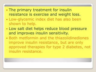  The primary treatment for insulin
resistance is exercise and weight loss.
 Low-glycemic index diet has also been
shown to help.
 Low salt diet helps reduce blood pressure
and improves insulin sensitivity.
 Both metformin and the thiazolidinediones
improve insulin resistance, but are only
approved therapies for type 2 diabetes, not
insulin resistance.
 