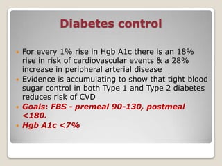 Diabetes control
 For every 1% rise in Hgb A1c there is an 18%
rise in risk of cardiovascular events & a 28%
increase in peripheral arterial disease
 Evidence is accumulating to show that tight blood
sugar control in both Type 1 and Type 2 diabetes
reduces risk of CVD
 Goals: FBS - premeal 90-130, postmeal
<180.
 Hgb A1c <7%
 