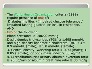 The World Health Organization criteria (1999)
require presence of one of:
 Diabetes mellitus / Impaired glucose tolerance /
Impaired fasting glucose or Insulin resistance,
 AND
 two of the following:
1.Blood pressure: ≥ 140/90 mmHg
2.Dyslipidemia: triglycerides (TG): ≥ 1.695 mmol/L
and high-density lipoprotein cholesterol (HDL-C) ≤
0.9 mmol/L (male), ≤ 1.0 mmol/L (female)
 3. Central obesity: waist:hip ratio > 0.90 (male); >
0.85 (female), or body mass index > 30 kg/m2
 4. Microalbuminuria: urinary albumin excretion ratio
≥ 20 µg/min or albumin:creatinine ratio ≥ 30 mg/g
 