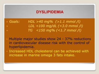 DYSLIPIDEMIA
 Goals: HDL >40 mg% (>1.1 mmol /l)
 LDL <100 mg/dL (<3.0 mmol /l)
 TG <150 mg% (<1.7 mmol /l)
 Multiple major studies show 24 - 37% reductions
in cardiovascular disease risk with the control of
hyperlipidemia.
 Increased HDL cholesterol can be achieved with
increase in marine omega 3 fats intake.
 