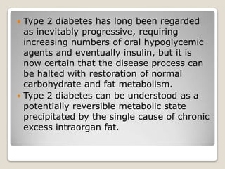  Type 2 diabetes has long been regarded
as inevitably progressive, requiring
increasing numbers of oral hypoglycemic
agents and eventually insulin, but it is
now certain that the disease process can
be halted with restoration of normal
carbohydrate and fat metabolism.
 Type 2 diabetes can be understood as a
potentially reversible metabolic state
precipitated by the single cause of chronic
excess intraorgan fat.
 