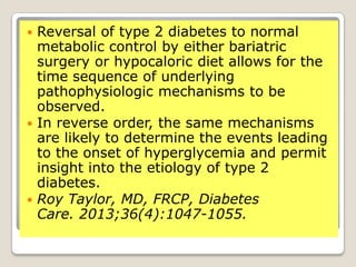  Reversal of type 2 diabetes to normal
metabolic control by either bariatric
surgery or hypocaloric diet allows for the
time sequence of underlying
pathophysiologic mechanisms to be
observed.
 In reverse order, the same mechanisms
are likely to determine the events leading
to the onset of hyperglycemia and permit
insight into the etiology of type 2
diabetes.
 Roy Taylor, MD, FRCP, Diabetes
Care. 2013;36(4):1047-1055.
 