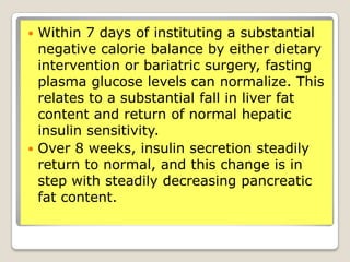  Within 7 days of instituting a substantial
negative calorie balance by either dietary
intervention or bariatric surgery, fasting
plasma glucose levels can normalize. This
relates to a substantial fall in liver fat
content and return of normal hepatic
insulin sensitivity.
 Over 8 weeks, insulin secretion steadily
return to normal, and this change is in
step with steadily decreasing pancreatic
fat content.
 