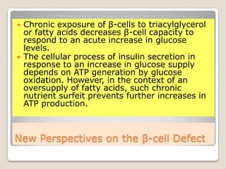 New Perspectives on the β-cell Defect
 Chronic exposure of β-cells to triacylglycerol
or fatty acids decreases β-cell capacity to
respond to an acute increase in glucose
levels.
 The cellular process of insulin secretion in
response to an increase in glucose supply
depends on ATP generation by glucose
oxidation. However, in the context of an
oversupply of fatty acids, such chronic
nutrient surfeit prevents further increases in
ATP production.
 