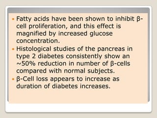  Fatty acids have been shown to inhibit β-
cell proliferation, and this effect is
magnified by increased glucose
concentration.
 Histological studies of the pancreas in
type 2 diabetes consistently show an
~50% reduction in number of β-cells
compared with normal subjects.
 β-Cell loss appears to increase as
duration of diabetes increases.
 