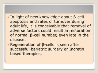  In light of new knowledge about β-cell
apoptosis and rates of turnover during
adult life, it is conceivable that removal of
adverse factors could result in restoration
of normal β-cell number, even late in the
disease.
 Regeneration of β-cells is seen after
successful bariatric surgery or Incretin
based therapies.
 