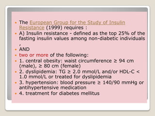  The European Group for the Study of Insulin
Resistance (1999) requires :
 A) Insulin resistance - defined as the top 25% of the
fasting insulin values among non-diabetic individuals
,
 AND
 two or more of the following:
 1. central obesity: waist circumference ≥ 94 cm
(male), ≥ 80 cm (female)
 2. dyslipidemia: TG ≥ 2.0 mmol/L and/or HDL-C <
1.0 mmol/L or treated for dyslipidemia
 3. hypertension: blood pressure ≥ 140/90 mmHg or
antihypertensive medication
 4. treatment for diabetes mellitus
 