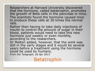 Betatrophin
 Researchers at Harvard University discovered
that the hormone, called betatrophin, promotes
the growth of Beta cells in the pancreas in mice.
 The scientists found the hormone caused mice
to produce these cells at 30 times the normal
rate.
 Rather than having to take daily injections of
insulin to control the amount of sugar in their
blood, patients would need to take this new
hormone just weekly or even monthly,
according to the researchers.
 Dr Melton added, however, that the work was
still in the early stages and it would be several
years before a treatment using the hormone
could be used by humans.
 From the Telegraph, 26 Apr 2013
 