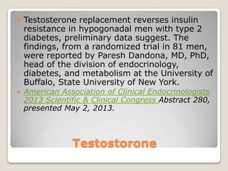 Testostorone
 Testosterone replacement reverses insulin
resistance in hypogonadal men with type 2
diabetes, preliminary data suggest. The
findings, from a randomized trial in 81 men,
were reported by Paresh Dandona, MD, PhD,
head of the division of endocrinology,
diabetes, and metabolism at the University of
Buffalo, State University of New York.
 American Association of Clinical Endocrinologists
2013 Scientific & Clinical Congress Abstract 280,
presented May 2, 2013.
 