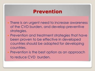 Prevention
 There is an urgent need to increase awareness
of the CVD burden, and develop preventive
strategies.
 Prevention and treatment strategies that have
been proven to be effective in developed
countries should be adapted for developing
countries.
 Prevention is the best option as an approach
to reduce CVD burden.
 